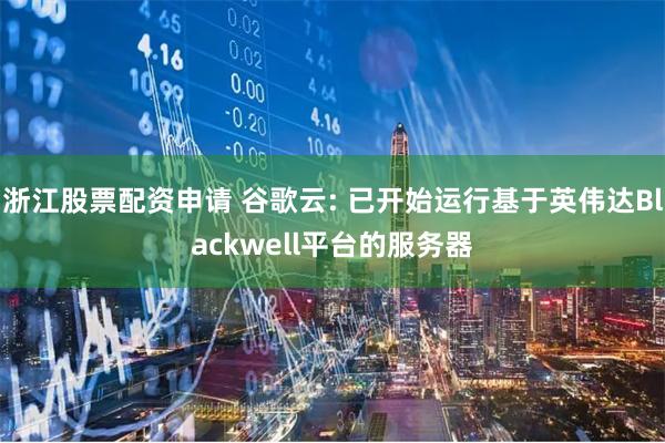 浙江股票配资申请 谷歌云: 已开始运行基于英伟达Blackwell平台的服务器