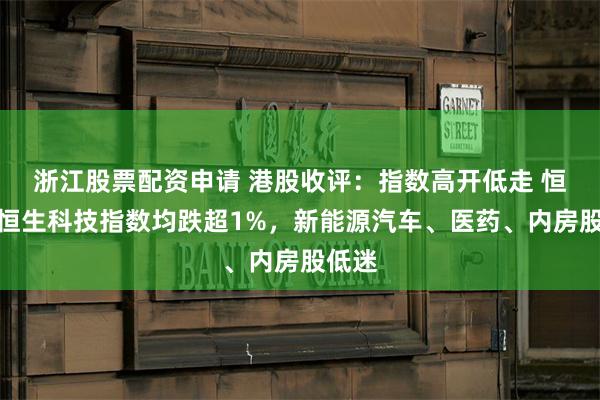 浙江股票配资申请 港股收评：指数高开低走 恒指、恒生科技指数均跌超1%，新能源汽车、医药、内房股低迷