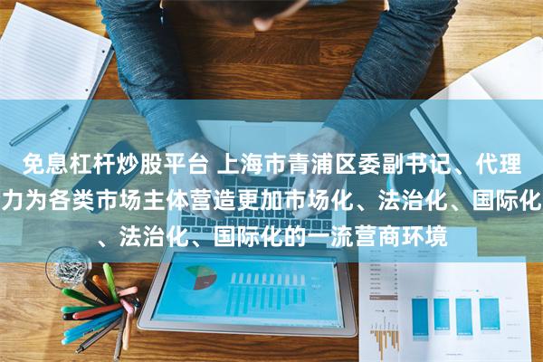 免息杠杆炒股平台 上海市青浦区委副书记、代理区长金晓明：全力为各类市场主体营造更加市场化、法治化、国际化的一流营商环境