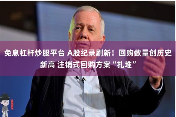 免息杠杆炒股平台 A股纪录刷新！回购数量创历史新高 注销式回购方案“扎堆”