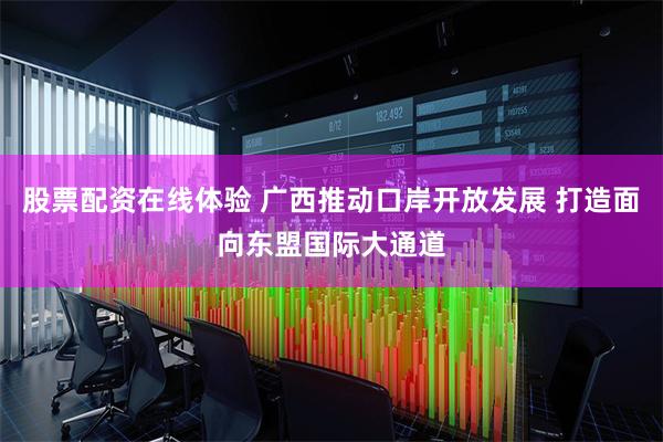 股票配资在线体验 广西推动口岸开放发展 打造面向东盟国际大通道