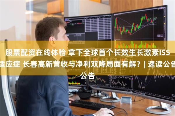 股票配资在线体验 拿下全球首个长效生长激素ISS适应症 长春高新营收与净利双降局面有解？| 速读公告