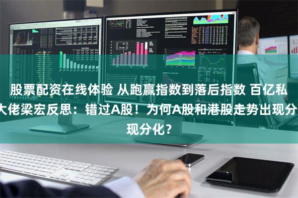股票配资在线体验 从跑赢指数到落后指数 百亿私募大佬梁宏反思：错过A股！为何A股和港股走势出现分化？
