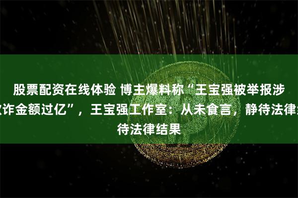 股票配资在线体验 博主爆料称“王宝强被举报涉嫌欺诈金额过亿”，王宝强工作室：从未食言，静待法律结果