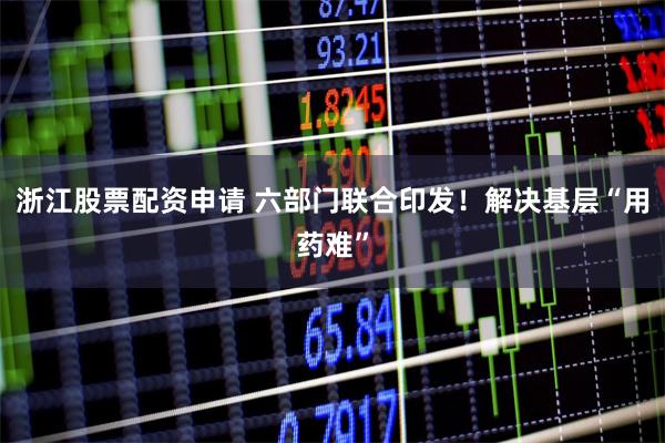 浙江股票配资申请 六部门联合印发！解决基层“用药难”