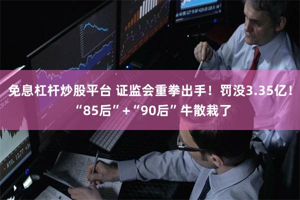 免息杠杆炒股平台 证监会重拳出手！罚没3.35亿！ “85后”+“90后”牛散栽了