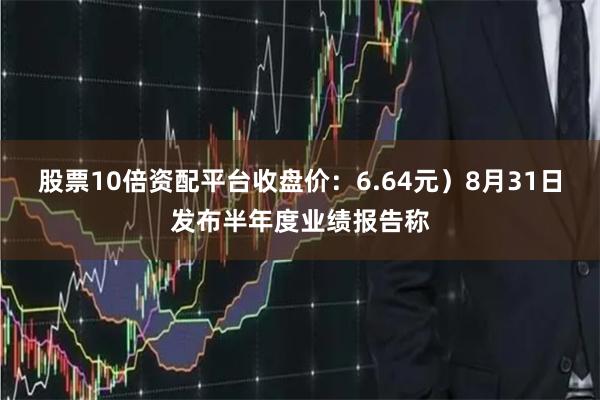 股票10倍资配平台收盘价：6.64元）8月31日发布半年度业绩报告称