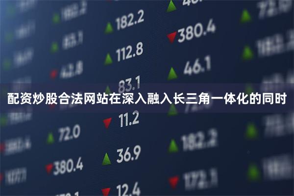 配资炒股合法网站在深入融入长三角一体化的同时