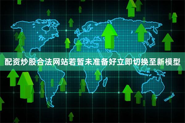配资炒股合法网站若暂未准备好立即切换至新模型